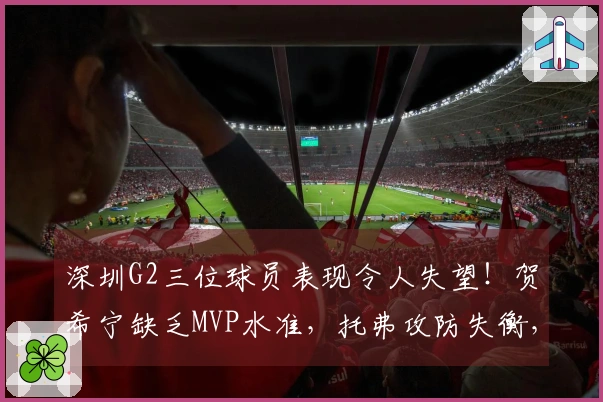 深圳G2三位球员表现令人失望！贺希宁缺乏MVP水准，托弗攻防失衡，周鹏状态堪忧